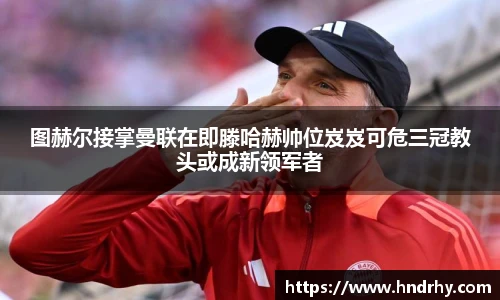 图赫尔接掌曼联在即滕哈赫帅位岌岌可危三冠教头或成新领军者