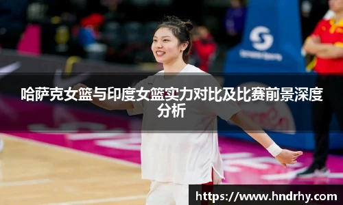 哈萨克女篮与印度女篮实力对比及比赛前景深度分析