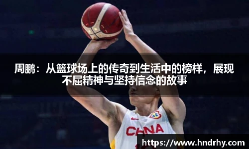 周鹏：从篮球场上的传奇到生活中的榜样，展现不屈精神与坚持信念的故事